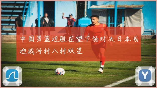 中国男篮连胜在望下场对决日本或迎战河村八村双星