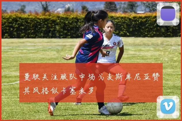 曼联关注狼队中场戈麦斯库尼亚赞其风格似卡塞米罗