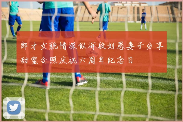 郎才女貌情深似海段刘愚妻子分享甜蜜合照庆祝六周年纪念日