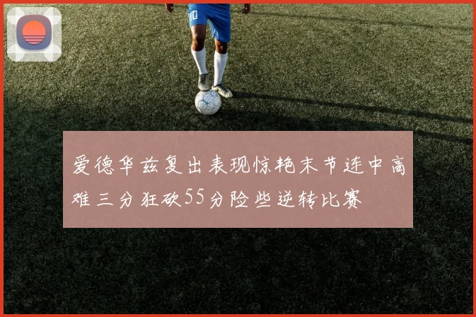 爱德华兹复出表现惊艳末节连中高难三分狂砍55分险些逆转比赛