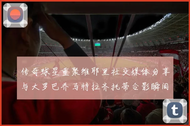 传奇球星重聚维耶里社交媒体分享与大罗巴乔马特拉齐托蒂合影瞬间