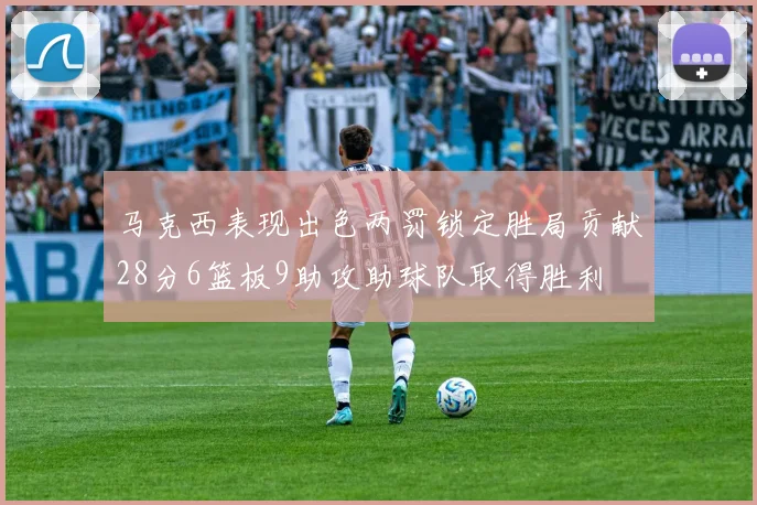 马克西表现出色两罚锁定胜局贡献28分6篮板9助攻助球队取得胜利